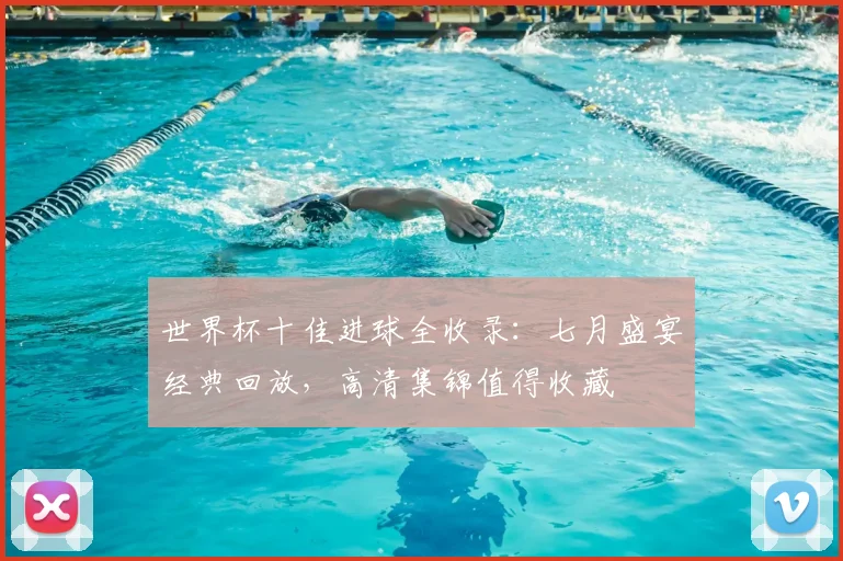 世界杯十佳进球全收录：七月盛宴经典回放，高清集锦值得收藏