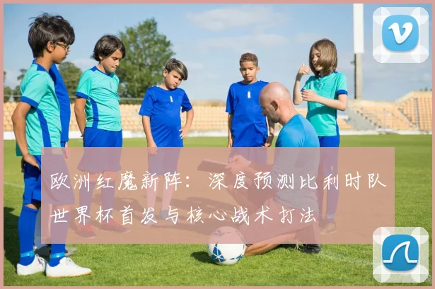 欧洲红魔新阵:深度预测比利时队世界杯首发与核心战术打法