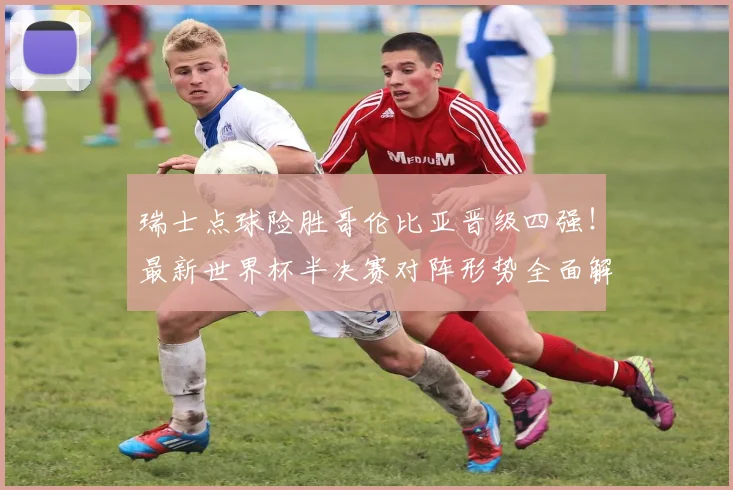 瑞士点球险胜哥伦比亚晋级四强!最新世界杯半决赛对阵形势全面解析