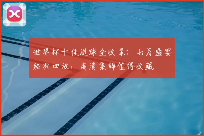 世界杯十佳进球全收录：七月盛宴经典回放，高清集锦值得收藏