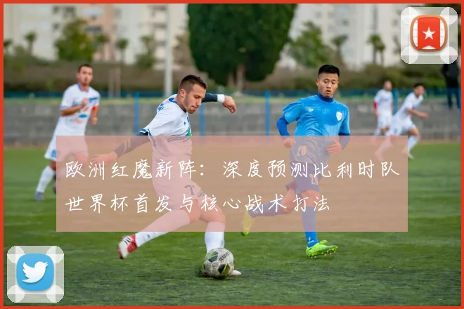 欧洲红魔新阵：深度预测比利时队世界杯首发与核心战术打法